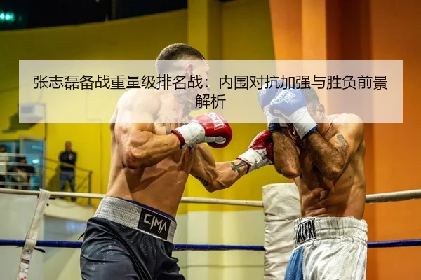 张志磊备战重量级排名战：内围对抗加强与胜负前景解析